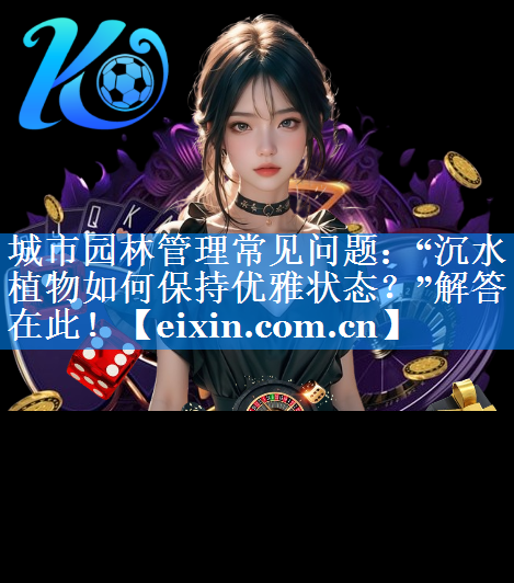 城市園林管理常見問題：“沉水植物如何保持優(yōu)雅狀態(tài)？”解答在此！